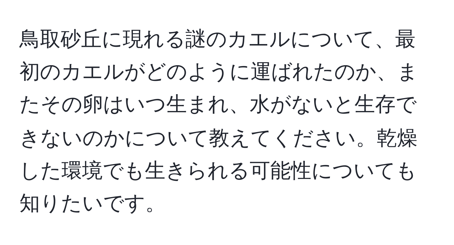 鳥取砂丘に現れる謎のカエルについて、最初のカエルがどのように運ばれたのか、またその卵はいつ生まれ、水がないと生存できないのかについて教えてください。乾燥した環境でも生きられる可能性についても知りたいです。