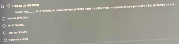 Choose the best answer.
The faot that _ is so incredibly well preserved in its original state makes it standout from a historical view and is largely unheard of from structures of this time.
Basifique Saint-Cenis
Sainte Chappelle
Chartres Catnedrai
Flarence Gethedral