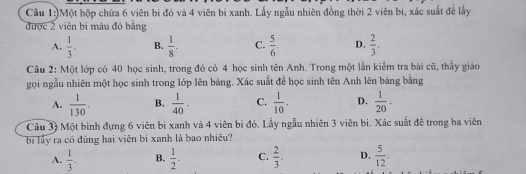 )Một hộp chứa 6 viên bi đỏ và 4 viên bi xanh. Lấy ngẫu nhiên đồng thời 2 viên bi, xác suất để lấy
được 2 viên bi màu đỏ bằng
A.  1/3 .  1/8 .  5/6 .  2/3 . 
B.
C.
D.
Câu 2: Một lớp có 40 học sinh, trong đó có 4 học sinh tên Anh. Trong một lần kiểm tra bài cũ, thầy giáo
gọi ngẫu nhiên một học sinh trong lớp lên bảng. Xác suất để học sinh tên Anh lên bảng bằng
A.  1/130 .  1/40 .  1/10 .  1/20 . 
B.
C.
D.
Câu 33 Một bình đựng 6 viên bi xanh và 4 viên bi đỏ. Lấy ngẫu nhiên 3 viên bí. Xác suất đề trong ba viên
bi lấy ra có đúng hai viên bi xanh là bao nhiêu?
A.  1/3 .  1/2 . C.  2/3 . D.  5/12 . 
B.