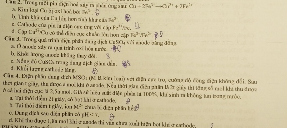 Cầu 2. Trong một pin điện hoá xảy ra phản ứng sau: Cu+2Fe^(3+)to Cu^(2+)+2Fe^(2+)
a. Kim loại Cu bị oxi hoá bởi Fe^(3+).
b. Tính khử của Cu lớn hơn tính khử của Fe^(2+).
c. Cathode của pin là điện cực ứng với cặp Fe^(3+) /Fe.
d. Cặp Cu^(2+) */Cu có thế điện cực chuẩn lớn hơn cặp Fe^(3+)/Fe^(2+).
Câu 3. Trong quá trình điện phân dung dịch CuSO4 với anode bằng đồng.
a. Ở anode xảy ra quá trình oxi hóa nước.
b. Khối lượng anode không thay đổi.
c. Nồng độ C uSO_4 trong dung dịch giảm dần.
d. Khối lượng cathode tăng.
Câu 4. Điện phân dung dịch MSO_4 (M là kim loại) với điện cực trơ, cường độ dòng điện không đổi. Sau
thời gian t giây, thu được a mol khí ở anode. Nếu thời gian điện phân là 2t giây thì tổng số mol khí thu được
ở cả hai điện cực là 2,5a mol. Giả sử hiệu suất điện phân là 100%, khí sinh ra không tan trong nước.
a. Tại thời điểm 2t giây, có bọt khí ở cathode.
b. Tại thời điểm t giây, ion M^(2+) chưa bị điện phân hếth
c. Dung dịch sau điện phân có pH <7.
d. Khi thu được 1,8a mol khí ở anode thì vẫn chưa xuất hiện bọt khí ở cathode.
dhàn 11