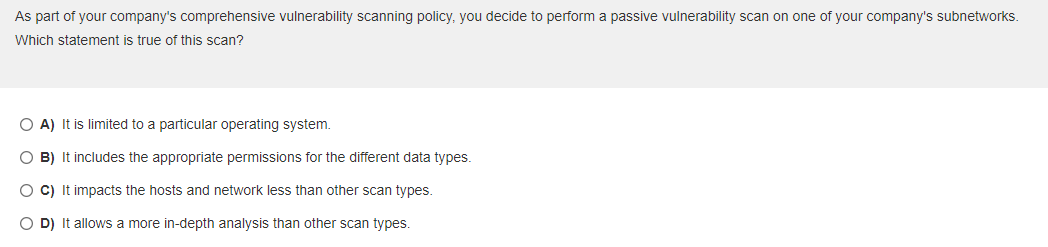 As part of your company's comprehensive vulnerability scanning policy, you decide to perform a passive vulnerability scan on one of your company's subnetworks.
Which statement is true of this scan?
A) It is limited to a particular operating system.
B) It includes the appropriate permissions for the different data types.
C) It impacts the hosts and network less than other scan types.
D) It allows a more in-depth analysis than other scan types.