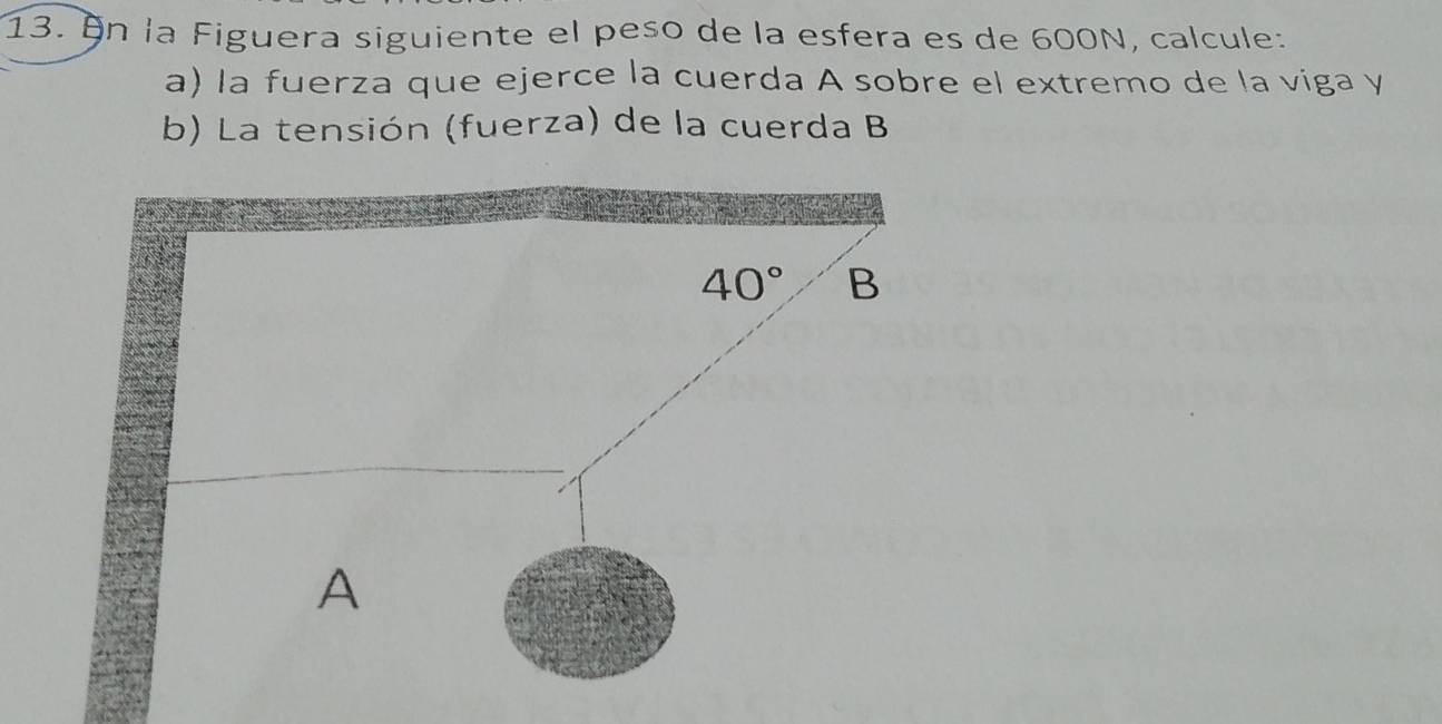 On la Figuera siguiente el peso de la esfera es de 600N, calcule:
a) la fuerza que ejerce la cuerda A sobre el extremo de la viga y
b) La tensión (fuerza) de la cuerda B