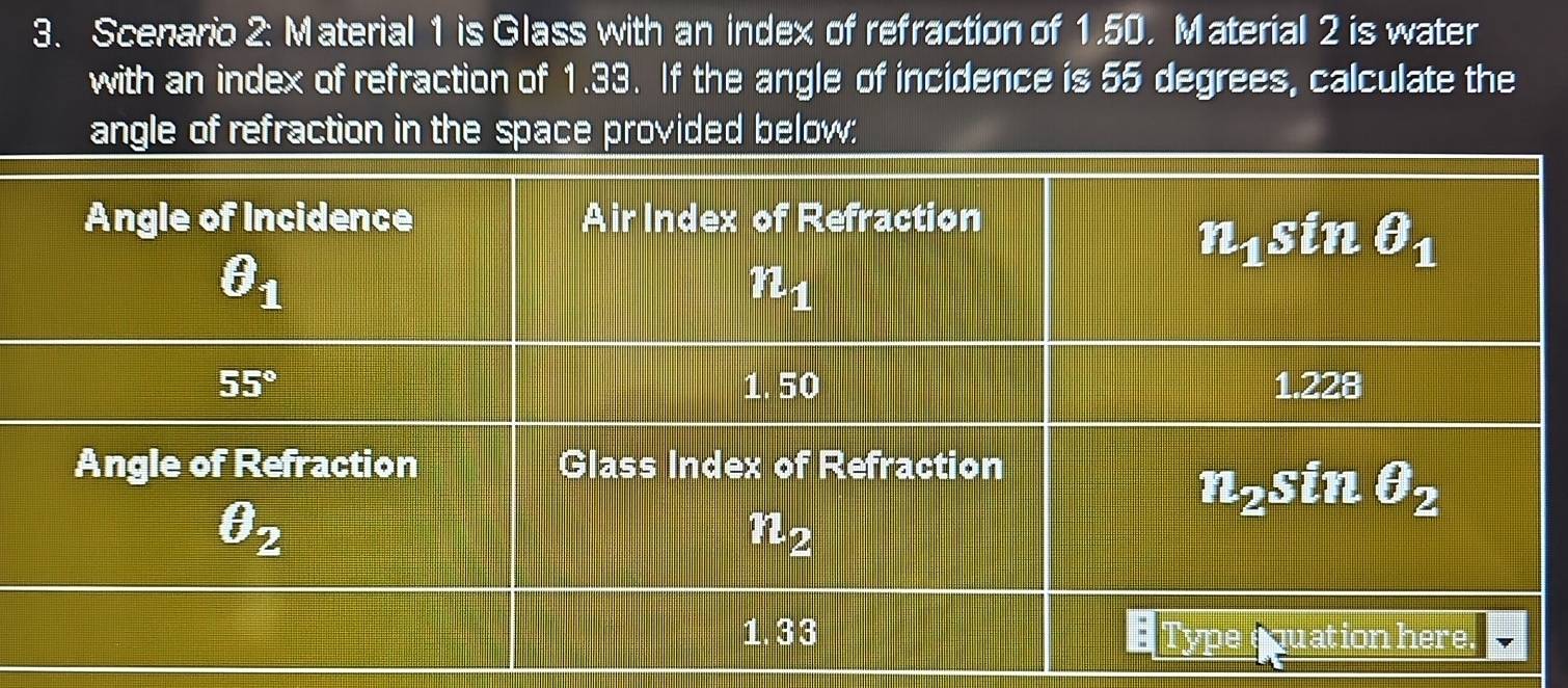 Scenario 2: Material 1 is Glass with an index of refraction of 1.50. Material 2 is water
with an index of refraction of 1.33. If the angle of incidence is 55 degrees, calculate the
angle of refraction in the space provided below;