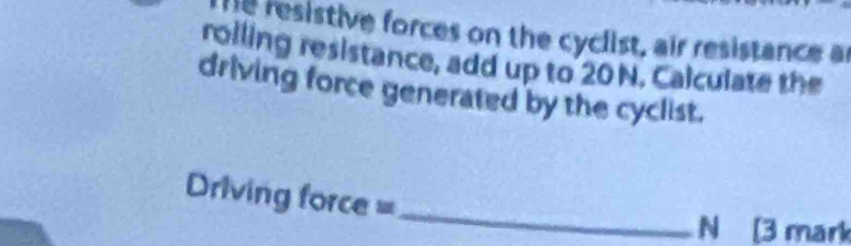 resistive forces on the cyclist, air resistance ar 
roiling resistance, add up to 20 N. Calculate the 
driving force generated by the cyclist. 
Driving force =_
N [3 mark