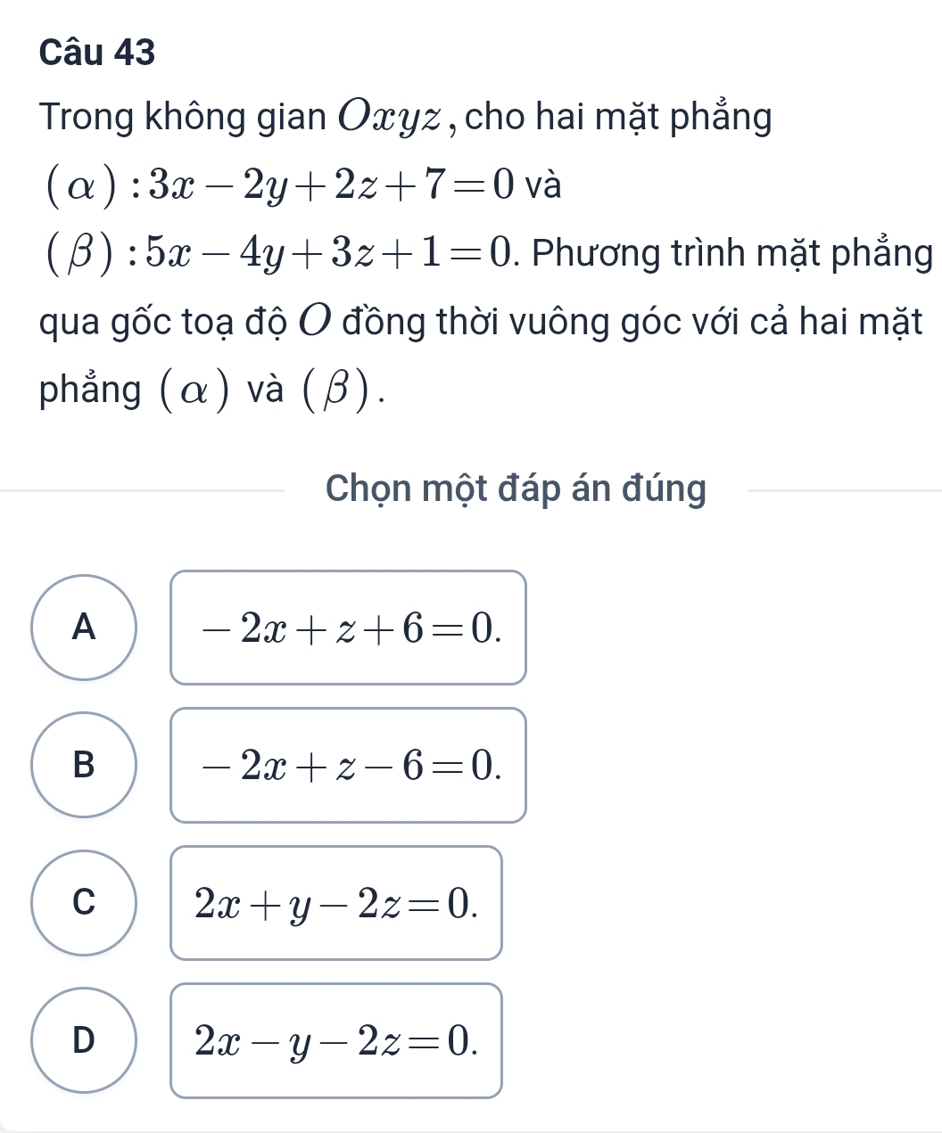 Trong không gian Oxyz, cho hai mặt phẳng
(α): 3x-2y+2z+7=0 và
(β 1
:5x-4y+3z+1=0. Phương trình mặt phẳng
qua gốc toạ độ O đồng thời vuông góc với cả hai mặt
phẳng (α) và (β).
Chọn một đáp án đúng
A
-2x+z+6=0.
B
-2x+z-6=0.
C 2x+y-2z=0.
D 2x-y-2z=0.