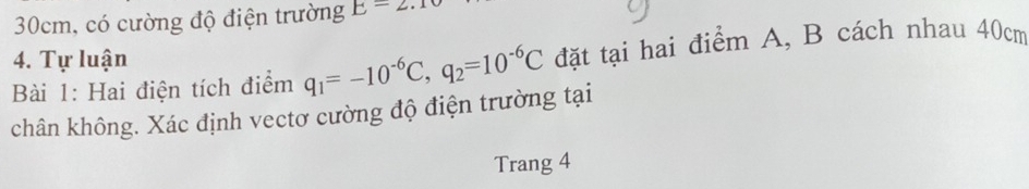 30cm, có cường độ điện trường E=2.1
4. Tự luận 
Bài 1: Hai điện tích điểm q_1=-10^(-6)C, q_2=10^(-6)C đặt tại hai điểm A, B cách nhau 40cm
chân không. Xác định vectơ cường độ điện trường tại 
Trang 4