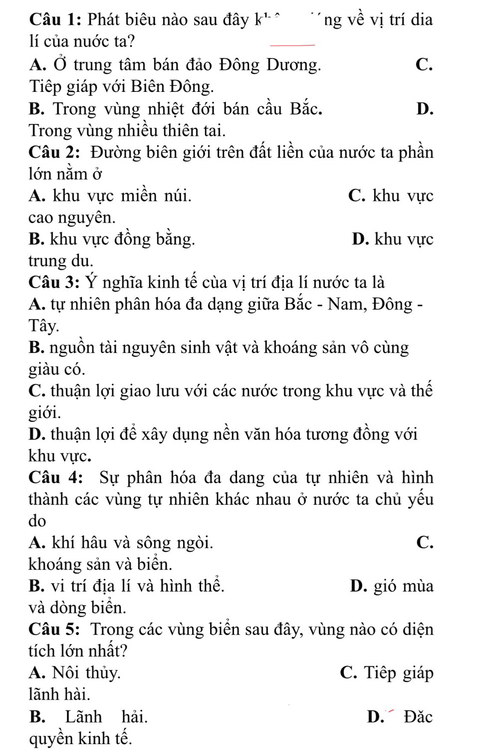 Phát biêu nào sau đây k^(1_-) ` Tng về vị trí dia
lí của nuớc ta?
_
A. Ở trung tâm bán đảo Đông Dương. C.
Tiếp giáp với Biên Đông.
B. Trong vùng nhiệt đới bán cầu Bắc. D.
Trong vùng nhiều thiên tai.
Câu 2: Đường biên giới trên đất liền của nước ta phần
lớn nằm ở
A. khu vực miền núi. C. khu vực
cao nguyên.
B. khu vực đồng bằng. D. khu vực
trung du.
Câu 3: Ý nghĩa kinh tế cùa vị trí địa lí nước ta là
A. tự nhiên phân hóa đa dạng giữa Bắc - Nam, Đông -
Tây.
B. nguồn tài nguyên sinh vật và khoáng sản vô cùng
giàu có.
C. thuận lợi giao lưu với các nước trong khu vực và thế
giới.
D. thuận lợi để xây dụng nền văn hóa tương đồng với
khu vực.
Câu 4: Sự phân hóa đa dang của tự nhiên và hình
thành các vùng tự nhiên khác nhau ở nước ta chủ yếu
do
A. khí hâu và sông ngòi. C.
khoáng sản và biển.
B. vi trí địa lí và hình thể. D. gió mùa
và dòng biển.
Câu 5: Trong các vùng biển sau đây, vùng nào có diện
tích lớn nhất?
A. Nôi thủy. C. Tiếp giáp
lãnh hài.
B. Lãnh hải. D. Đặc
quyền kinh tế.