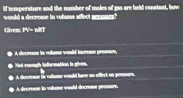 If temperature and the number of moles of gas are held constant, how
would a decrease in volume affect pressure?
Given: PV=nRT
A decrease in volume would increase pressure.
Not enough information is given.
A decrease in volume would have no effect on pressure.
A decrease in volume would decrease pressure.