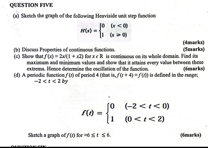 QUESTION FIVE 
(a) Sketch the graph of the following Heaviside unit step function
H(x)=beginarrayl 0(x<0) 1(x≥slant 0)endarray.
(4marks) 
(b) Discuss Properties of continuous functions. (5marks) 
(c) Show that f(x)=2x/(1+x2) for x∈ R is continuous on its whole domain. Find its 
maximum and minimum values and show that it attains every value between these 
extrema. Hence determine the oscillation of the function. (6marks) 
(d) A periodic function f(t) of period 4 (that is, f(t+4)=f(t)) is defined in the range;
-2
f(t)=beginarrayl 0(-2
Sketch a graph of f(t) for =6≤ t≤ 6. (6marks)