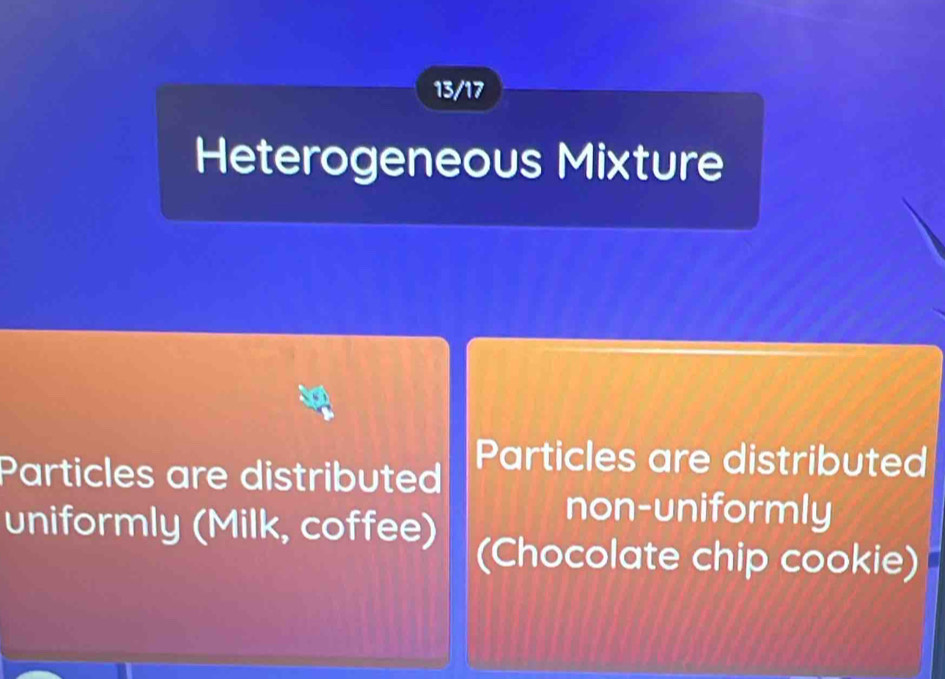 13/17 
Heterogeneous Mixture 
Particles are distributed Particles are distributed 
non-uniformly 
uniformly (Milk, coffee) (Chocolate chip cookie)