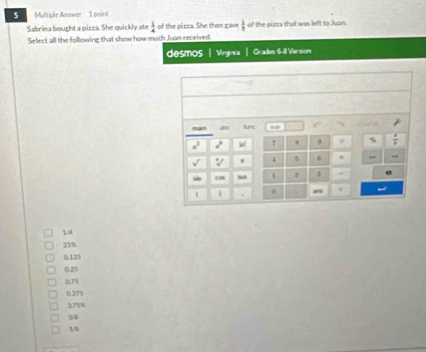 Multiple Answer 1 poind
Sabrina bought a pizza. She quickly ate  1/4  of the pizza. She then gave  1/5  of the pizza that was left to Juan.
Select all the following that show how much Juan received.
desmos | Virginia Grades 5-8 Version
1/4
25%
0.125
0.25
0.75
0.375
375%
39
1/8