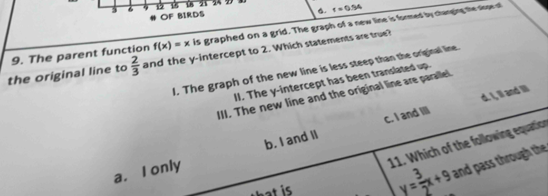 3 1 15 18 21
r=0.94
4 OF BIRDS
9. The parent function f(x)=x is graphed on a grid. The graph of a new line is formed by charging the slope of
the original line to  2/3  and the y-intercept to 2. Which statements are true?
I. The graph of the new line is less steep than the original line.
II. The y-intercept has been translated up.
III. The new line and the original line are paralle
c. I and III d. I, ill and IIl
11. Which of the following equation
a. I only b. I and II
h i
y= 3/2 x+9 and pass through the