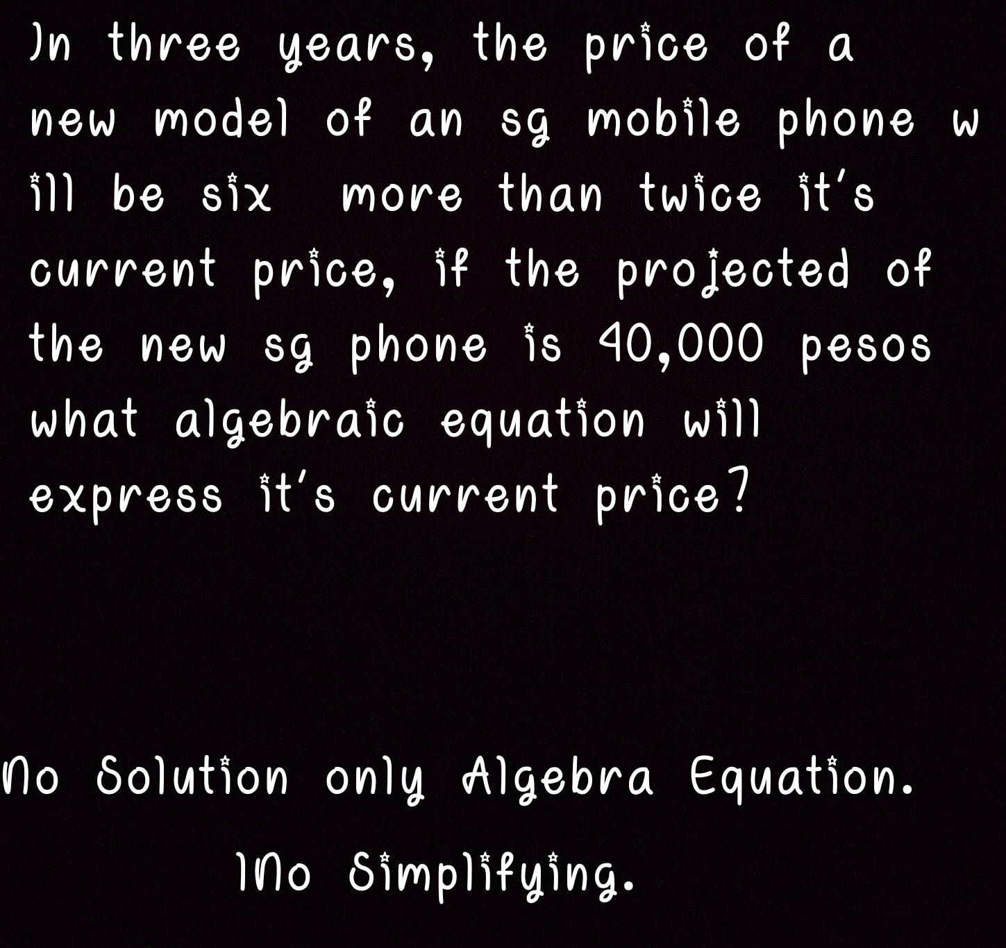 Un three year price of a
of a sg mobile phone w
ll be six more than twice it's
current price, if the projected of
the new sg phone is 40,000 pesos
what algebraic equation will
express it's current price?
No Solution only Algebra Equation.
1No Simplifying.