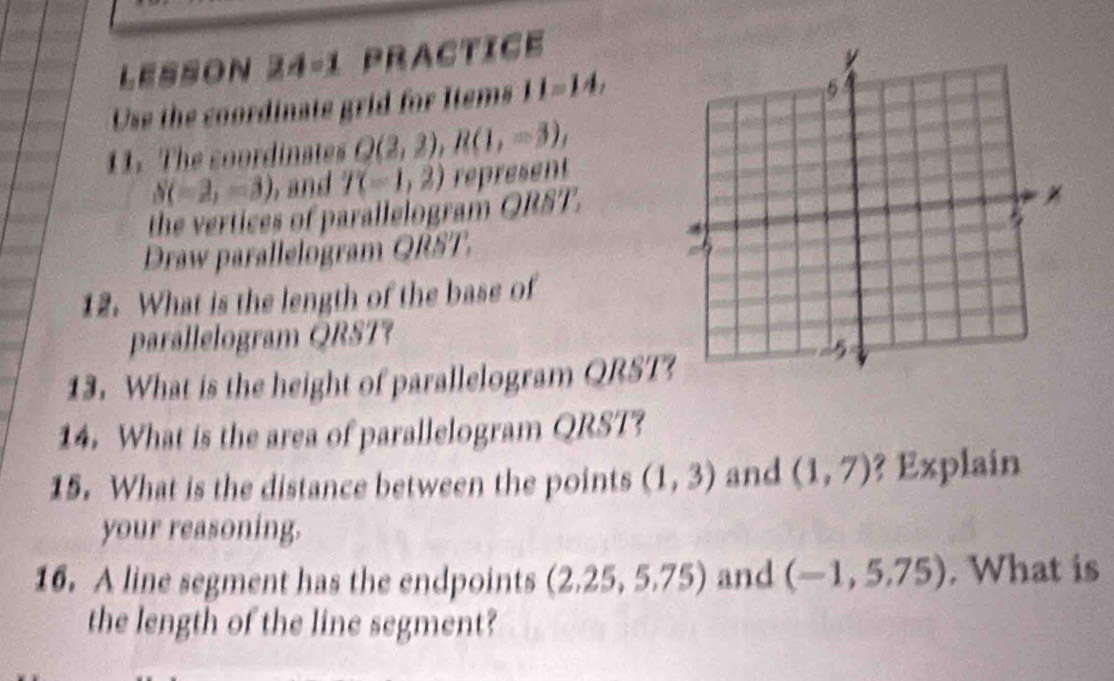 LESSON Z A=1 Practice 
Use the coordinate grid for Items II=IA, 
11. The coordinates Q(2,2), R(1,-3),
S(-2,-3) and T(-1,2) represent 
the vertices of parallelogram QRST. 
Draw parallelogram QRST, 
12. What is the length of the base of 
parallelogram QRST? 
13. What is the height of parallelogram QRST? 
14. What is the area of parallelogram QRST? 
15. What is the distance between the points (1,3) and (1,7) ? Explain 
your reasoning. 
16. A line segment has the endpoints (2.25,5.75) and (-1,5.75). What is 
the length of the line segment?