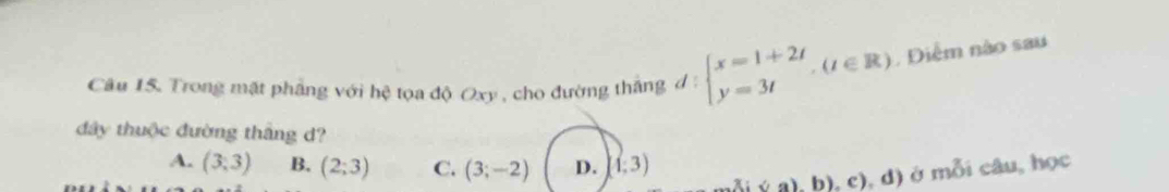 Trong mặt phẳng với hệ tọa độ Oxy , cho đường thắng 1: beginarrayl x=1+2t y=3tendarray.  ,(t∈ R) , Diểm nào sau
đây thuộc đường thắng d?
A. (3,3) B. (2;3) C. (3;-2) D. (1,3)
( a), b), c), d) ở mỗi câu, học