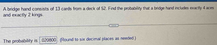 A bridge hand consists of 13 cards from a deck of 52. Find the probability that a bridge hand includes exactly 4 aces 
and exactly 2 kings 
The probability is 020800. (Round to six decimal places as needed.)