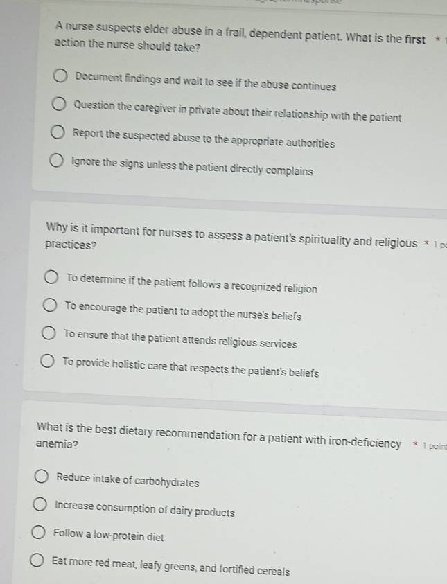 A nurse suspects elder abuse in a frail, dependent patient. What is the first * 
action the nurse should take?
Document findings and wait to see if the abuse continues
Question the caregiver in private about their relationship with the patient
Report the suspected abuse to the appropriate authorities
Ignore the signs unless the patient directly complains
Why is it important for nurses to assess a patient's spirituality and religious * 1 
practices?
To determine if the patient follows a recognized religion
To encourage the patient to adopt the nurse's beliefs
To ensure that the patient attends religious services
To provide holistic care that respects the patient's beliefs
What is the best dietary recommendation for a patient with iron-deficiency * 1 poin
anemia?
Reduce intake of carbohydrates
Increase consumption of dairy products
Follow a low-protein diet
Eat more red meat, leafy greens, and fortified cereals