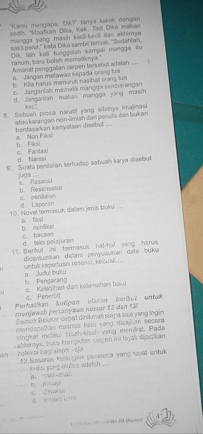 “Kamu mengapa, Dik?” tanya kakek dengan
sedih. “Maafkan Dika, Kek. Tadi Dika makan
mangga yang masih kecil-kecil dan akhirnya
sakit perut,” kata Dika sambil terisak. “Sudahlah,
Dik, lain kali tunggulah sampai mangga itu
ranum, baru boleh memetiknya."
Amanat penggalan cerpen tersebut adalah .... |
a. Jangan melawan kepada orang tua
b. Kita harus menuruti nasihat orang tua
c. Janganlah memetik mangga sembarangan
d. Janganlah makan mangga yang masih
keci!
8. Sebuah prosa naratif yang sifatnya imajinasi
atau karangan non-ilmiah dari penulis dan bukan
berdasarkan kenyataan disebut ....
a. Non Fiksi
b. Fiksi
c. Fantasi
d. Narasi
9. Suatu penilaian terhadap sebuah karya disebut
juga ....
a. Resensi
b. Resensator
c. penilaian
d. Laporan
10. Novel termasuk dalam jenis buku ....
a. fiksi
b. nonfiksi
c. bacaan
d. teks pelajaran
11. Berikut ini termasuk hal-ha! yang harus
dicantumkan dalam penyusunan data buku
1 untuk keperluan resensi, kecuali.....
a. Judul buku
b.Pengarang
u c. Kelebihan dan kelemahan buku
d. Penerbit
Perhatikan kutipan ulasan berikut untuk
menjawab perianyaan nomor 12 dan 13!
Semak Belukar dapat dinikmati siapa saja yang ingin
mendapalkan nuansa baru yang disajikan secara 
singkat melaiui kisah-kisah yang memikat. Pada
Jakhirnya, buku kumpulan cerpen ini layak dijadikan
an koleksi bagi siapa -aja.
12.Sasaran kalangan pembaca yang tepat untuk
buku yang diules adalah ....
a nak-anak
b. remaja
c. dewasa
d. sepala baia
PAHASA NO* NESIA 3B (Kümer)