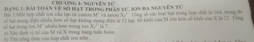 ChƯơNG I: NgUYÊN Tử 
Dạng 1: Bài tOán vẻ Số hạt trong phân tử, ion đa nguyÊn tử 
Bài 1:Một hợp chất ion cầu tạo từ cation M* và anion X_2^((2-). Tổng số các loại hạt trong hợp chất là 164, trong đó 
số hạt mang điện nhiều hơn số hạt không mang điện là 52 hạt. Số khối của M lớn hơn số khối của X là 23. Tổng 
số hạt trong ion M^+) nhiều hơn trong ion X_2^(2-) là 7 . 
a) Xác định vị trí của M và X trong bảng tuần hoàn . 
b) Tìm công thức của hợp chất ion trên .