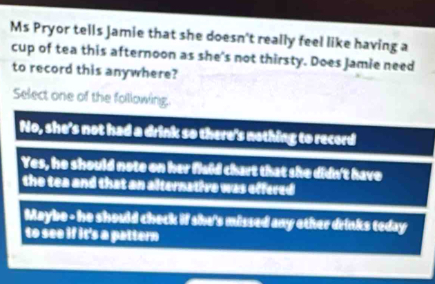 Ms Pryor tells Jamie that she doesn't really feel like having a
cup of tea this afternoon as she's not thirsty. Does Jamie need
to record this anywhere?
Select one of the following.
No, she's not had a drink so there's nothing to record
Yes, he should note on her flaid chart that she didn't have
the tea and that an alternative was effered
Maybe - he should check if she's missed any other drinks teday
to see if it's a pattern