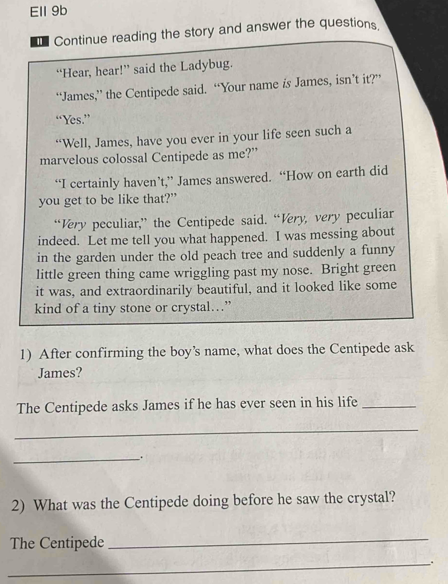 Ell 9b 
€ Continue reading the story and answer the questions, 
“Hear, hear!” said the Ladybug. 
“James,” the Centipede said. “Your name is James, isn’t it?” 
“Yes.” 
“Well, James, have you ever in your life seen such a 
marvelous colossal Centipede as me?” 
“I certainly haven’t,” James answered. “How on earth did 
you get to be like that?” 
“Very peculiar,” the Centipede said. “Very, very peculiar 
indeed. Let me tell you what happened. I was messing about 
in the garden under the old peach tree and suddenly a funny 
little green thing came wriggling past my nose. Bright green 
it was, and extraordinarily beautiful, and it looked like some 
kind of a tiny stone or crystal…” 
1) After confirming the boy’s name, what does the Centipede ask 
James? 
The Centipede asks James if he has ever seen in his life_ 
_ 
_. 
2) What was the Centipede doing before he saw the crystal? 
The Centipede 
_ 
_.