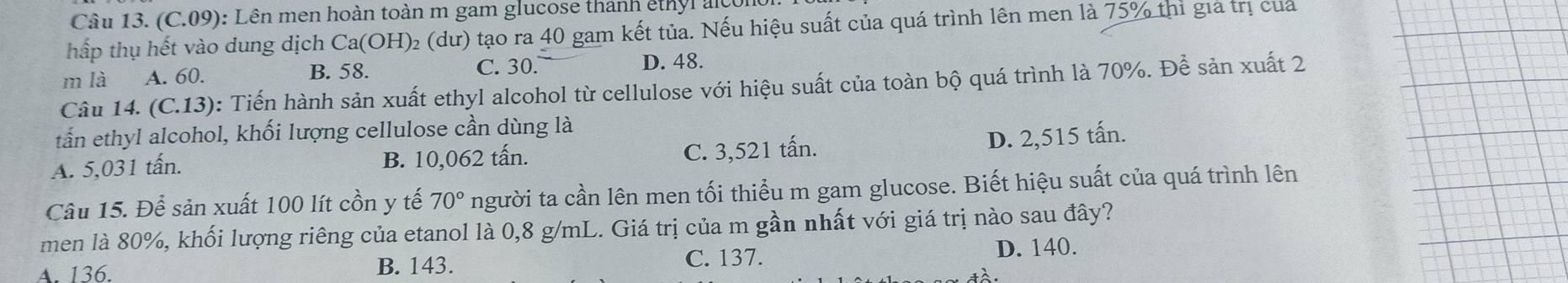 (C.09): Lên men hoàn toàn m gam glucose thanh êthyl alcon
hấp thụ hết vào dung dịch Ca OH) 02 (dư) tạo ra 40 gam kết tủa. Nếu hiệu suất của quá trình lên men là 75% thì gia trị của
m là A. 60. B. 58. C. 30. D. 48.
Câu 14. (C.13) : Tiến hành sản xuất ethyl alcohol từ cellulose với hiệu suất của toàn bộ quá trình là 70%. Để sản xuất 2
tấn ethyl alcohol, khối lượng cellulose cần dùng là
A. 5,031 tấn. B. 10,062 tấn. C. 3,521 tấn.
D. 2,515 tấn.
Câu 15. Để sản xuất 100 lít cồn y tế 70° người ta cần lên men tối thiểu m gam glucose. Biết hiệu suất của quá trình lên
men là 80%, khối lượng riêng của etanol là 0,8 g/mL. Giá trị của m gần nhất với giá trị nào sau đây?
A. 136. B. 143. C. 137. D. 140.