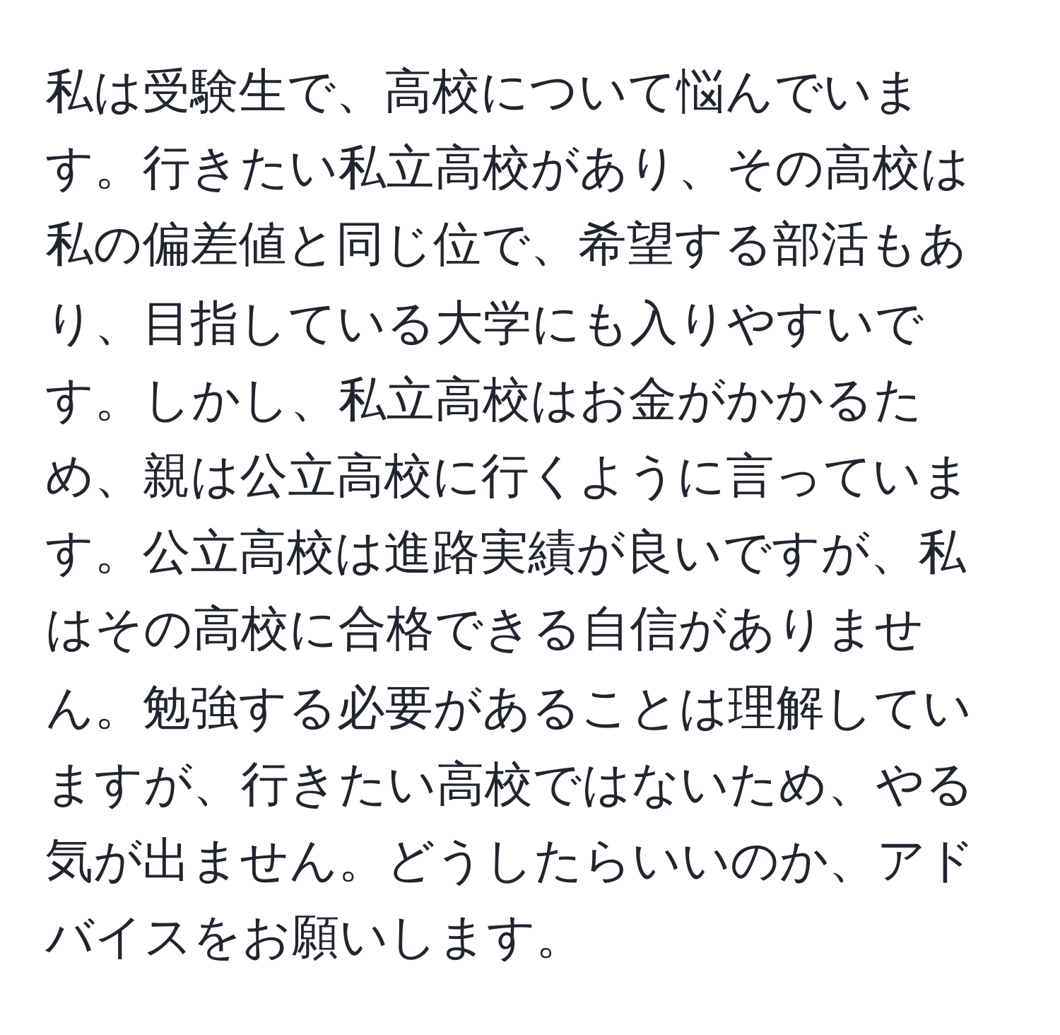 私は受験生で、高校について悩んでいます。行きたい私立高校があり、その高校は私の偏差値と同じ位で、希望する部活もあり、目指している大学にも入りやすいです。しかし、私立高校はお金がかかるため、親は公立高校に行くように言っています。公立高校は進路実績が良いですが、私はその高校に合格できる自信がありません。勉強する必要があることは理解していますが、行きたい高校ではないため、やる気が出ません。どうしたらいいのか、アドバイスをお願いします。