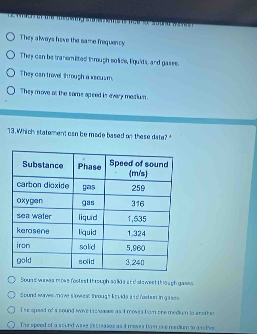 of the fo owing statem en t i t u e for sou n d w a v 
They always have the same frequency.
They can be transmitted through solids, liquids, and gases.
They can travel through a vacuum.
They move at the same speed in every medium.
13.Which statement can be made based on these data? *
Sound waves move fastest through solids and slowest through gases
Sound waves move slowest through liquids and fastest in gases.
The speed of a sound wave increases as it moves from one medium to another
The speed of a sound wave decreases as it moves from one medium to another.