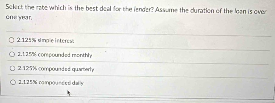 Select the rate which is the best deal for the lender? Assume the duration of the loan is over
one year.
2.125% simple interest
2.125% compounded monthly
2.125% compounded quarterly
2.125% compounded daily