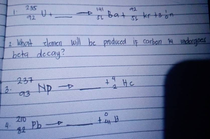 ^235_92U+_ to^(141)_56Ba+^92_56Kr+3^1_0n
2. What clomen will be produced if carbon 14 undergoes 
beta decay? 
3. ^237_93NP
_ +beginarrayr 4 2endarray HC
4. _(82)^(210)Pb _
beginarrayr 0 +41 endarray B