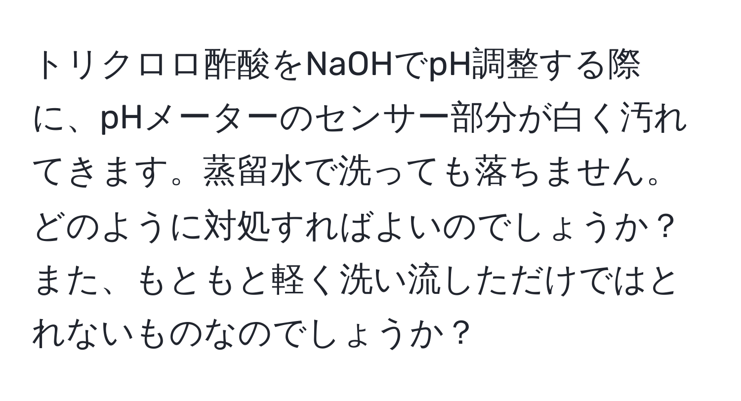 トリクロロ酢酸をNaOHでpH調整する際に、pHメーターのセンサー部分が白く汚れてきます。蒸留水で洗っても落ちません。どのように対処すればよいのでしょうか？また、もともと軽く洗い流しただけではとれないものなのでしょうか？