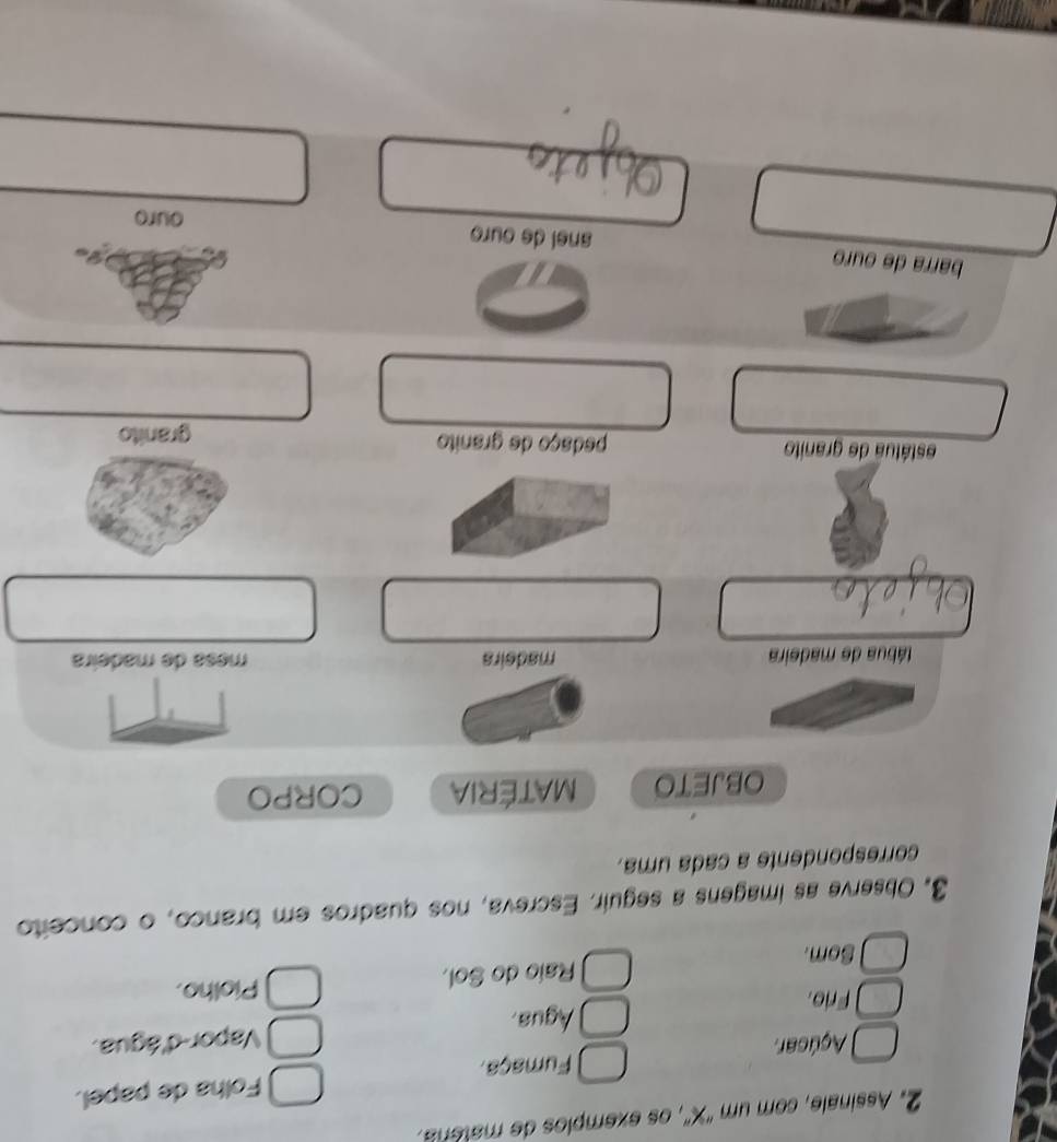 Assinale, com um ''X'', os exemplos de matera. 
Açúcar. Fumaça. Folha de papel. 
Frio. Agua. Vapor-d'água. 
Som. Raío do Sol. 
Piolho. 
3. Observe as imagens a seguir. Escreva, nos quadros em branco, o conceito 
correspondente a cada uma. 
OBJETO MATéRIA CORPO 
tábua de madeira madeira mesa de madeira 
estátua de granito pedaço de granito granito 
barra de ouro anel de ouro 
ouro