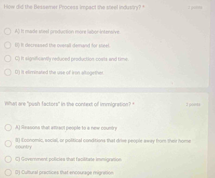 How did the Bessemer Process impact the steel industry? * 2 points
A) It made steel production more labor-intensive.
B) it decreased the overall demand for steel.
C) It significantly reduced production costs and time.
D) It eliminated the use of iron altogether.
What are "push factors" in the context of immigration? * 2 points
A) Reasons that attract people to a new country
B) Economic, social, or political conditions that drive people away from their home
country
C) Government policies that facilitate immigration
D) Cultural practices that encourage migration