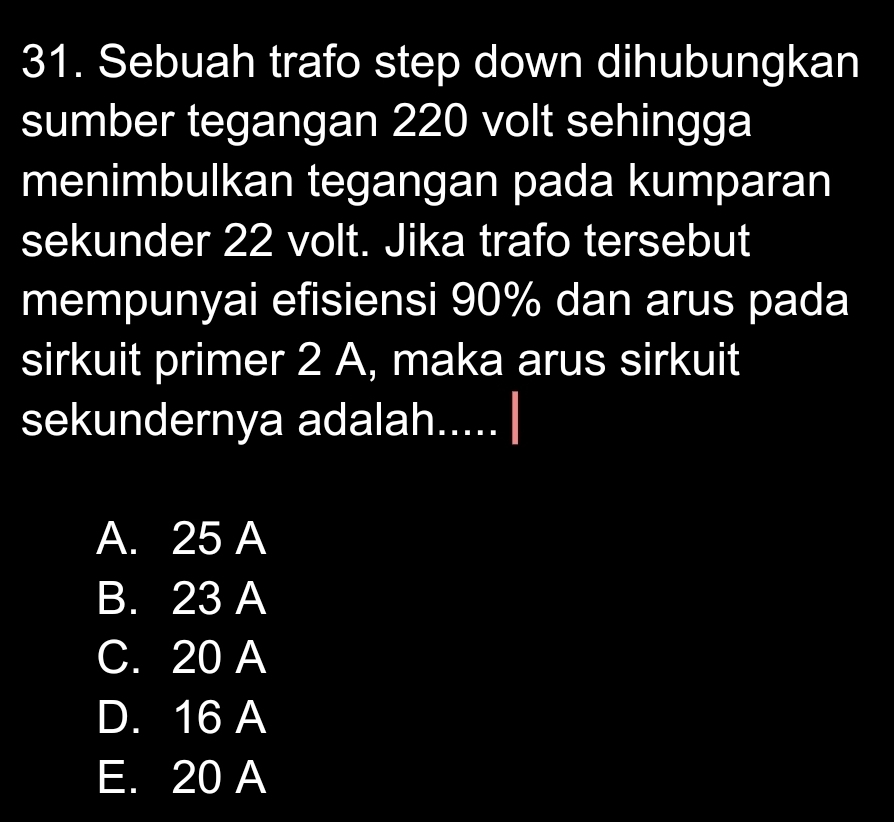 Sebuah trafo step down dihubungkan
sumber tegangan 220 volt sehingga
menimbulkan tegangan pada kumparan
sekunder 22 volt. Jika trafo tersebut
mempunyai efisiensi 90% dan arus pada
sirkuit primer 2 A, maka arus sirkuit
sekundernya adalah.....
A. 25 A
B. 23 A
C. 20 A
D. 16 A
E. 20 A