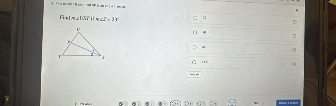 Find m T if segment SP is an angle bisector.
Find m∠ UST if m∠ 2=23°.
23
90
46
11.5
Clear All
《 Previous Next  Review & Submit