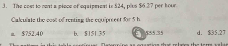 The cost to rent a piece of equipment is $24, plus $6.27 per hour.
Calculate the cost of renting the equipment for 5 h.
a. $752.40 b. $151.35 E. $55.35 d. $35.27
ine an equation that relates the term value