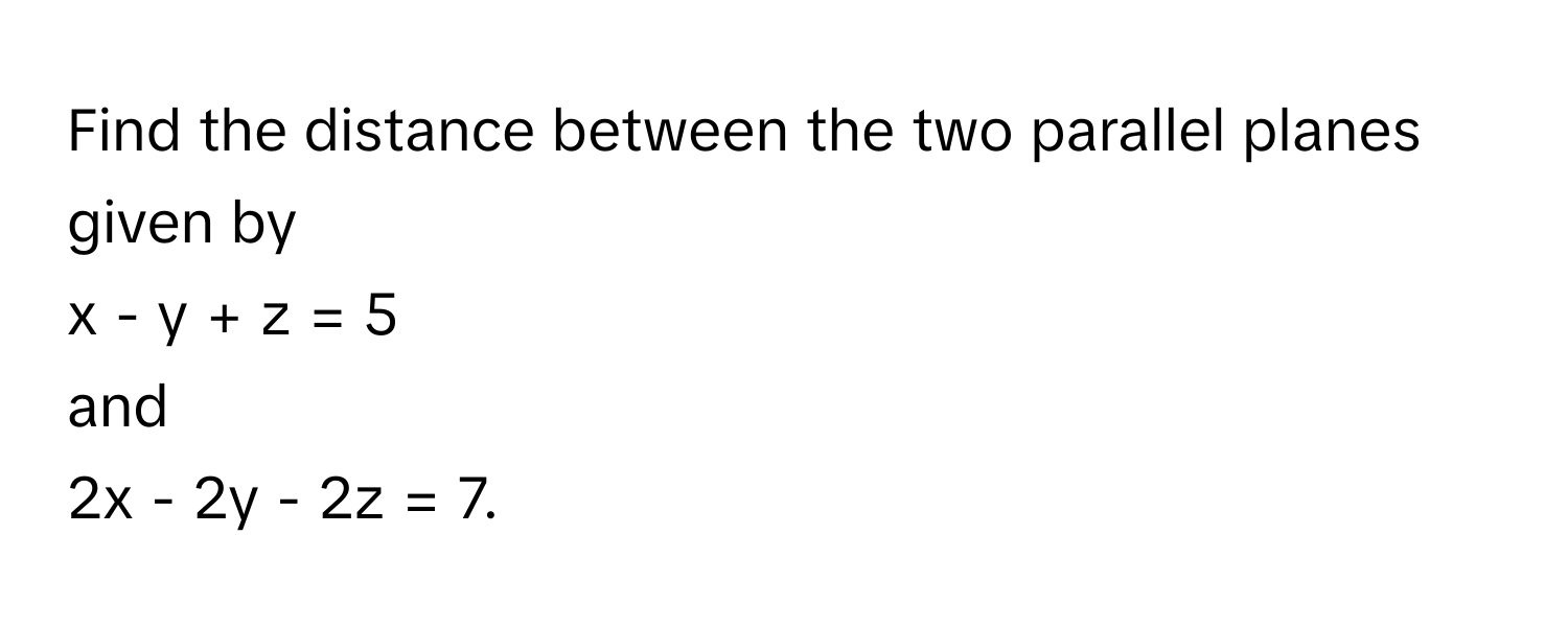 Find the distance between the two parallel planes given by 
x - y + z = 5 
and 
2x - 2y - 2z = 7.