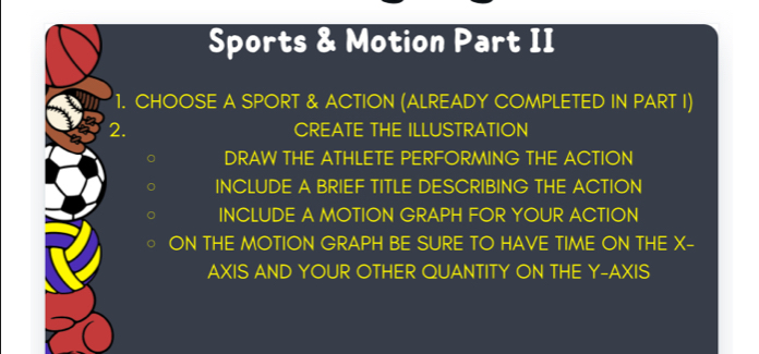 Sports & Motion Part II 
1. CHOOSE A SPORT & ACTION (ALREADY COMPLETED IN PART I) 
2. CREATE THE ILLUSTRATION 
DRAW THE ATHLETE PERFORMING THE ACTION 
INCLUDE A BRIEF TITLE DESCRIBING THE ACTION 
INCLUDE A MOTION GRAPH FOR YOUR ACTION 
ON THE MOTION GRAPH BE SURE TO HAVE TIME ON THE X - 
AXIS AND YOUR OTHER QUANTITY ON THE Y-AXIS