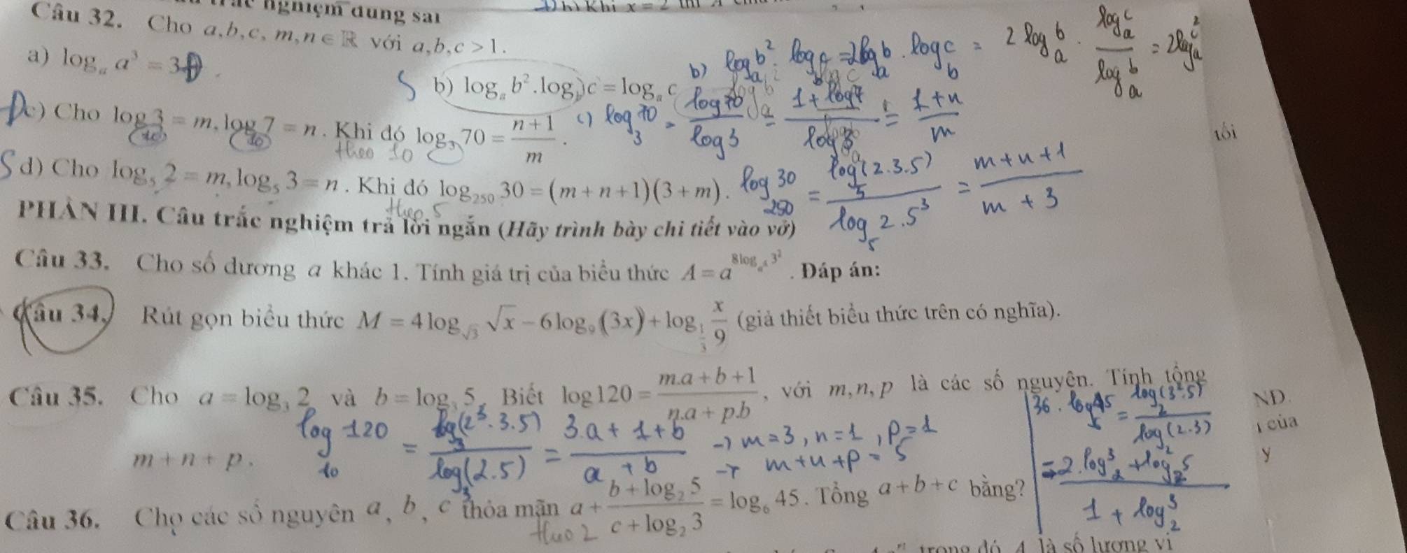 du ngniệm đung sai 
Câu 32. Cho a. b. c.m. n∈
a) log _aa^3=
,c>1. 
b) 
b) log _ab^2.log _bc=log _a
lo 
) Cho og3 = m. log 7 = Khi đó log 70= (n+1)/m 
tối 
d) Cho log _52=m, log _53=n. Khi đó log _25030=(m+n+1)(3+m). 
PHẢN III. Câu trắc nghiệm trả lời ngắn (Hãy trình bày chi tiết vào vớ) 
Câu 33. Cho số dương a khác 1. Tính giá trị của biểu thức A=a^(8log _a^4)3^2. Đáp án: 
Câu 34, Rút gọn biểu thức M=4log _sqrt(3)sqrt(x)-6log _9(3x)+log _ 1/3  x/9  (giả thiết biểu thức trên có nghĩa). 
Câu 35. Cho a=log _32 và b=log _35 2:4 log 120= (m.a+b+1)/n.a+p.b  , với m,n,p là các số nguyện. Tính tổng 
ND. 
T của
m+n+p. 
y 
Câu 36. Chọ các số nguyên a, b, c thỏa mận a+frac b+log _25c+log _23=log _645. Tổng a+b+c bằng? 
là số hượng vị