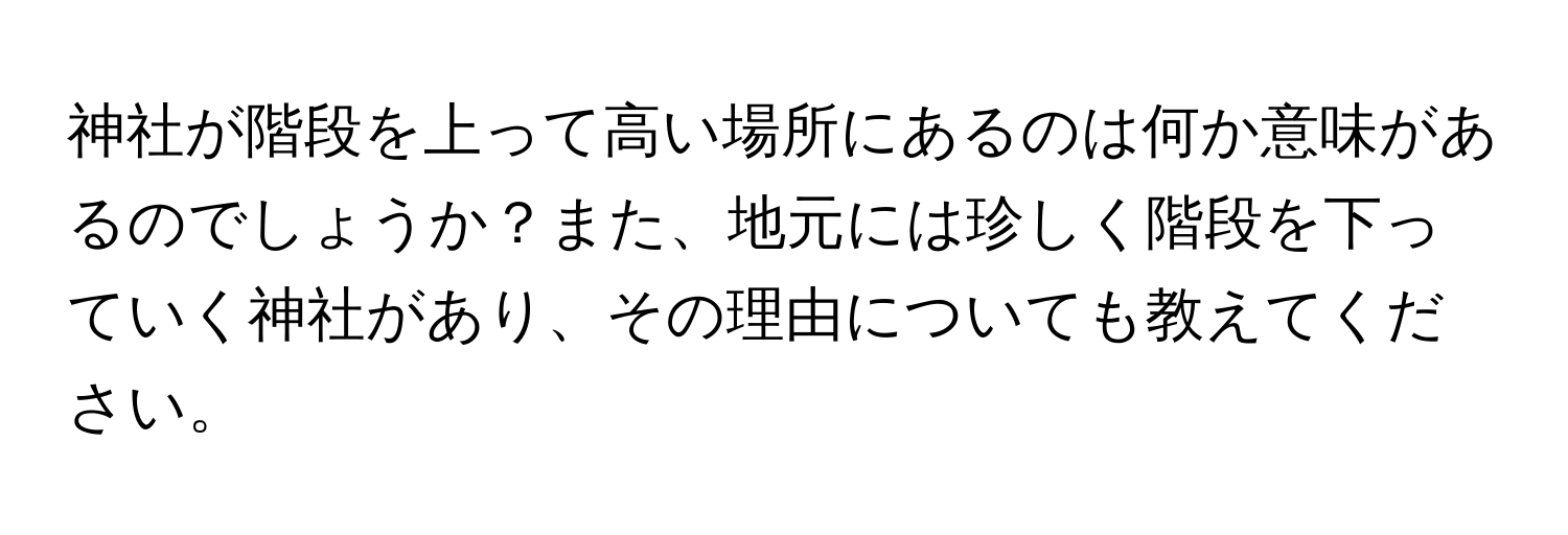 神社が階段を上って高い場所にあるのは何か意味があるのでしょうか？また、地元には珍しく階段を下っていく神社があり、その理由についても教えてください。