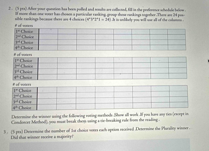 2 . (5 pts) After your question has been polled and results are collected, fill in the preference schedule below.
If more than one voter has chosen a particular ranking, group those rankings together .There are 24 pos-
sible rankings because there are 4 choices (4^*3^*2^*1=24).It is unlikely you will use all of the columns .
# of voters
Determine the winner using the following voting methods .Show all work .If you have any ties (except in
Condorcet Method), you must break them using a tie-breaking rule from the reading .
3 . (5 pts) Determine the number of 1st choice votes each option received .Determine the Plurality winner .
Did that winner receive a majority?