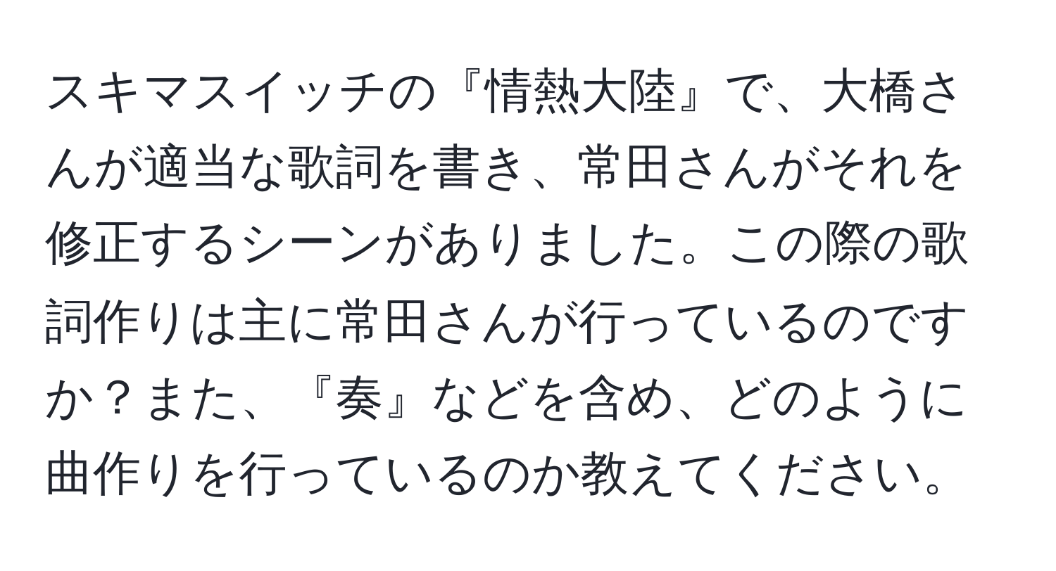 スキマスイッチの『情熱大陸』で、大橋さんが適当な歌詞を書き、常田さんがそれを修正するシーンがありました。この際の歌詞作りは主に常田さんが行っているのですか？また、『奏』などを含め、どのように曲作りを行っているのか教えてください。