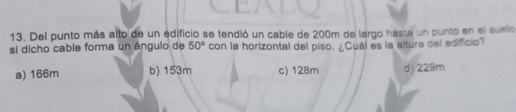 Del punto más alto de un edificio se tendió un cable de 200m de largo hasta un punto en el suelo
si dicho cable forma un ángulo de 50° con la horizontal del piso, ¿Cuál es la altura del edificio?
b) 153m c) 128m
a) 166m d) 229m