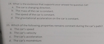 What is the evidence that supports your answer to question 14?
a. The car is changing direction.
b. The mass of the car is constant.
c. The speed of the car is constant.
d. The gravitational acceleration on the car is constant.
15. Which of the following properties remains constant during the car's path?
a. The car's speed
b. The car's velocity
c. The car's acceleration
d. The car's momentum