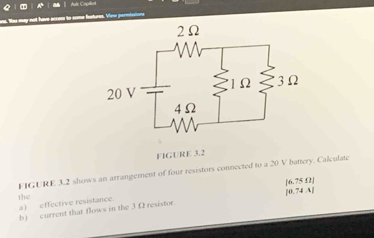 Ask Copilot 
s. You may not have access to some features. View permissions 
FIGURE 3.2 
FIGURE 3.2 shows an arrangement of four resistors connected to a 20 V battery. Calculate 
[ 0.74 A] 
a) effective resistance. [6.75 Ω ] 
the 
b) current that flows in the 3 Ω resistor.