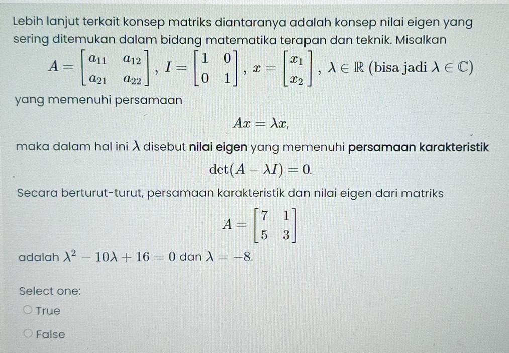 Lebih lanjut terkait konsep matriks diantaranya adalah konsep nilai eigen yang
sering ditemukan dalam bidang matematika terapan dan teknik. Misalkan
A=beginbmatrix a_11&a_12 a_21&a_22endbmatrix , I=beginbmatrix 1&0 0&1endbmatrix , x=beginbmatrix x_1 x_2endbmatrix , lambda ∈ R (bisa jadi lambda ∈ C)
yang memenuhi persamaan
Ax=lambda x, 
maka dalam hal ini λ disebut nilai eigen yang memenuhi persamaan karakteristik
det (A-lambda I)=0. 
Secara berturut-turut, persamaan karakteristik dan nilai eigen dari matriks
A=beginbmatrix 7&1 5&3endbmatrix
adalah lambda^2-10lambda +16=0 dan lambda =-8. 
Select one:
True
False