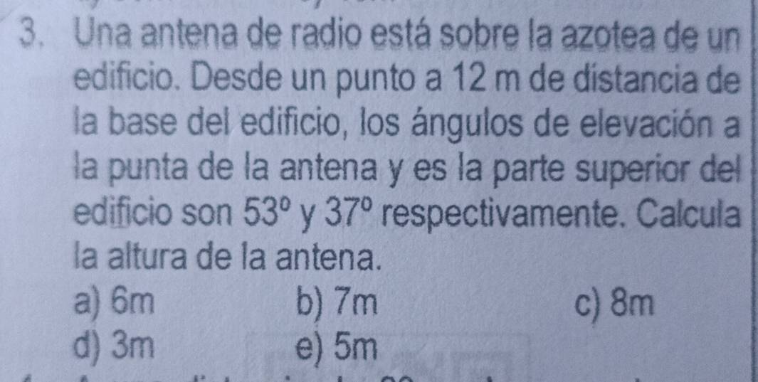 Una antena de radio está sobre la azotea de un
edificio. Desde un punto a 12 m de distancia de
la base del edificio, los ángulos de elevación a
la punta de la antena y es la parte superior del
edificio son 53° y 37° respectivamente. Calcula
la altura de la antena.
a) 6m b) 7m c) 8m
d) 3m e) 5m