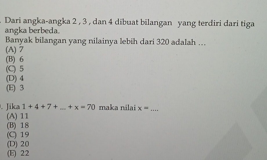 Dari angka-angka 2 , 3 , dan 4 dibuat bilangan yang terdiri dari tiga
angka berbeda.
Banyak bilangan yang nilainya lebih dari 320 adalah …
(A) 7
(B) 6
(C) 5
(D) 4
(E) 3. Jika 1+4+7+...+x=70 maka nilai x= _
(A) 11
(B) 18
(C) 19
(D) 20
(E) 22