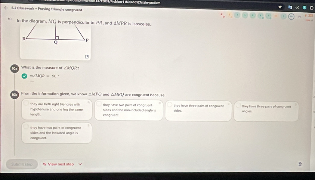 Sul-19712001/Problem-1150065552?state=problem
5.2 Classwork - Proving triangle congruent
4 272
10. In the diagram, MQ is perpendicular to PR, and △ MPR is isosceles.
10a What is the measure of ∠ MQR
m∠ MQR=90 ,
From the information given, we know △ MPQ and △ MRQ are congruent because:
they are both right triangles with they have two pairs of congruent they have three pairs of congruent they have three pairs of congruent
hypotenuse and one leg the same sides and the non-included angle is sides. angles.
length. congruent.
they have two pairs of congruent
sides and the included angle is
congruent.
Submit step View next step