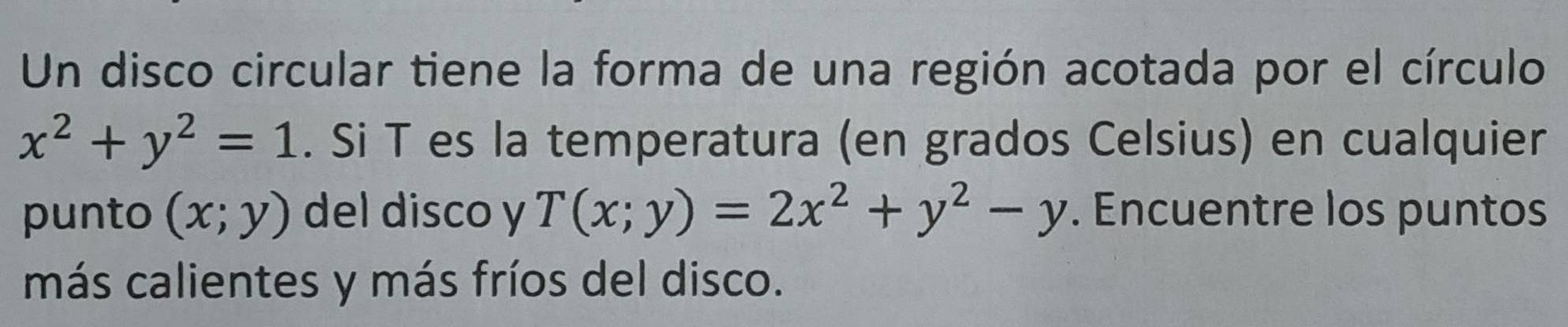 Un disco circular tiene la forma de una región acotada por el círculo
x^2+y^2=1. Si T es la temperatura (en grados Celsius) en cualquier
punto (x;y) del disco y T(x;y)=2x^2+y^2-y. Encuentre los puntos
más calientes y más fríos del disco.